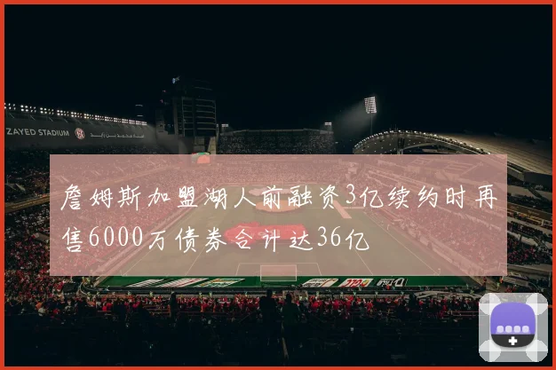 詹姆斯加盟湖人前融资3亿续约时再售6000万债券合计达36亿
