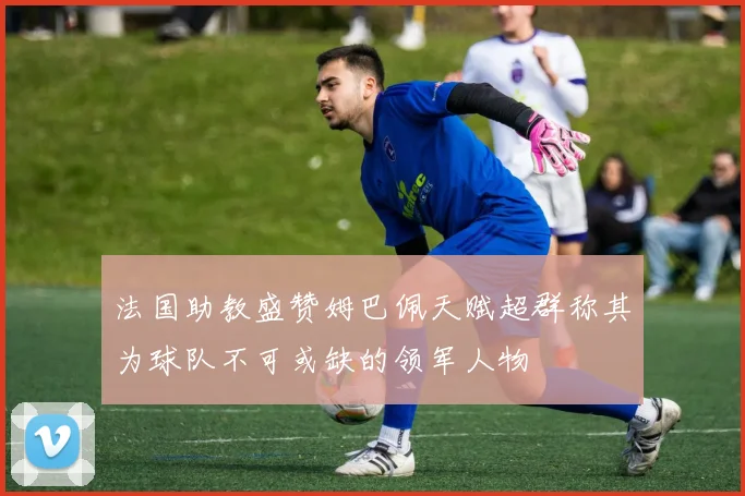 法国助教盛赞姆巴佩天赋超群称其为球队不可或缺的领军人物