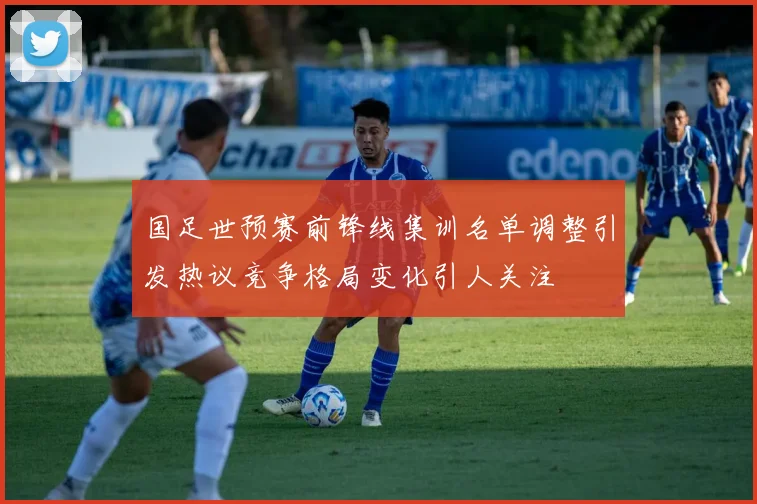 国足世预赛前锋线集训名单调整引发热议竞争格局变化引人关注