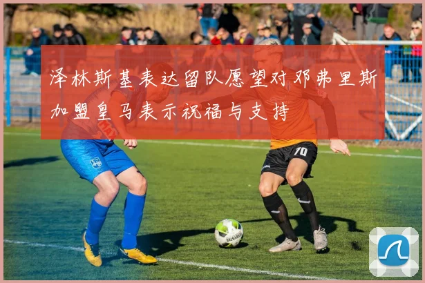 泽林斯基表达留队愿望对邓弗里斯加盟皇马表示祝福与支持