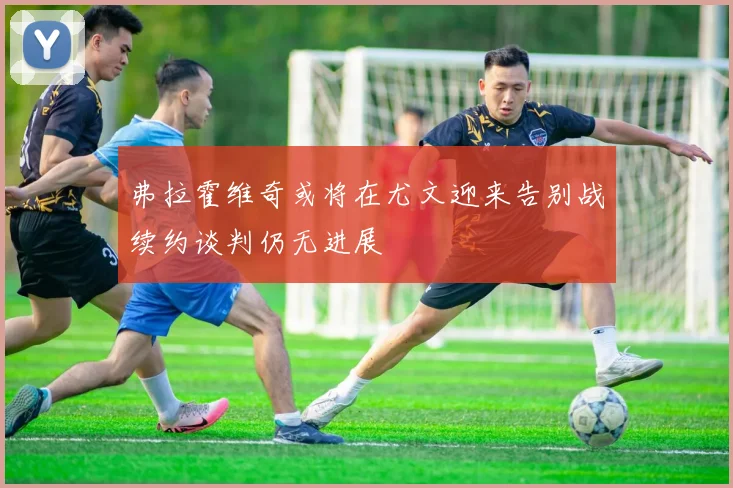 弗拉霍维奇或将在尤文迎来告别战续约谈判仍无进展