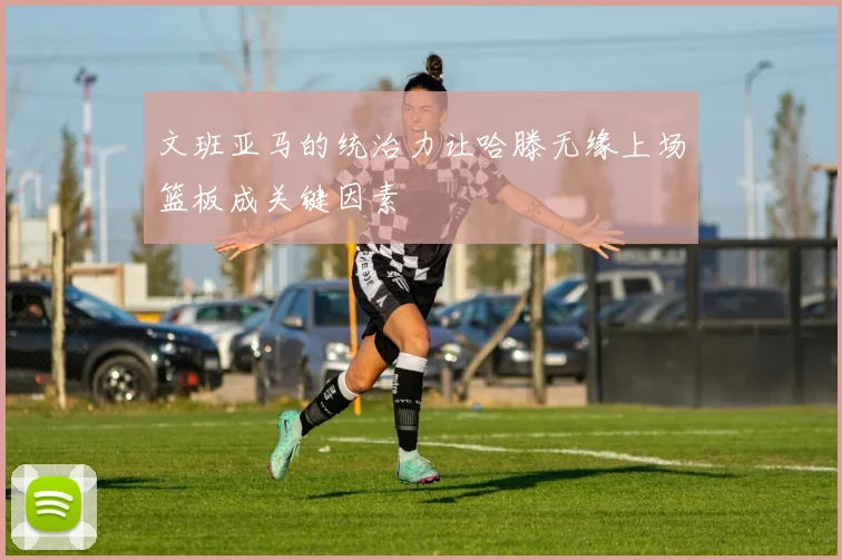 文班亚马的统治力让哈滕无缘上场篮板成关键因素