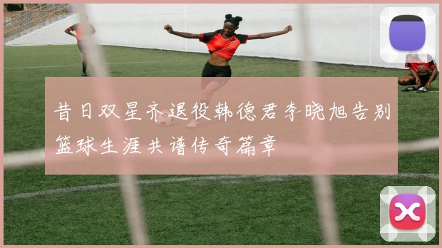 昔日双星齐退役韩德君李晓旭告别篮球生涯共谱传奇篇章