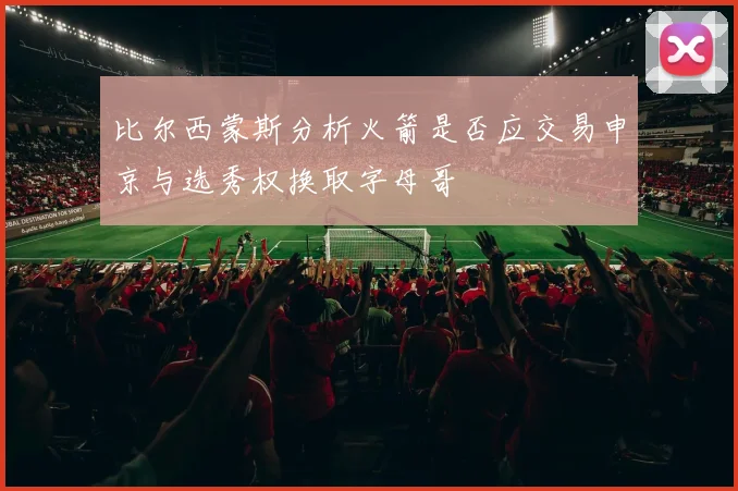 比尔西蒙斯分析火箭是否应交易申京与选秀权换取字母哥