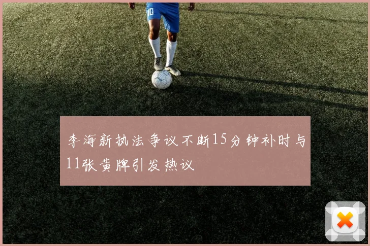 李海新执法争议不断15分钟补时与11张黄牌引发热议