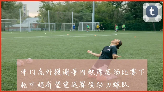 津门虎外援谢蒂内缺席客场比赛下轮中超有望重返赛场助力球队