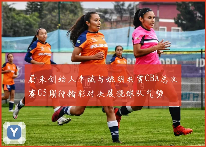 蔚来创始人李斌与姚明共赏CBA总决赛G5期待精彩对决展现球队气势