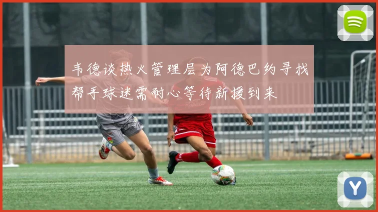 韦德谈热火管理层为阿德巴约寻找帮手球迷需耐心等待新援到来