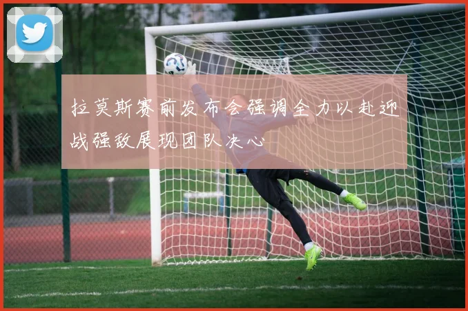 拉莫斯赛前发布会强调全力以赴迎战强敌展现团队决心