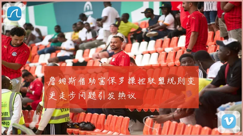 詹姆斯借助富保罗操控联盟规则变更走步问题引发热议