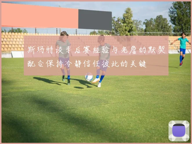 斯玛特谈季后赛经验与老詹的默契配合保持冷静信任彼此的关键