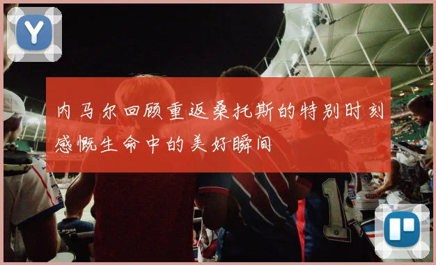 内马尔回顾重返桑托斯的特别时刻感慨生命中的美好瞬间