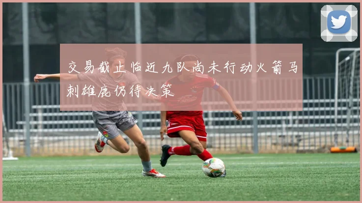 交易截止临近九队尚未行动火箭马刺雄鹿仍待决策